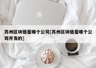 苏州区块链是哪个公司[苏州区块链是哪个公司开发的]