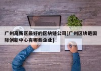 广州高新区最好的区块链公司[广州区块链国际创新中心有哪些企业]