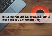 国内正规最大区块链龙头公司是哪家[国内正规最大区块链龙头公司是哪家公司]